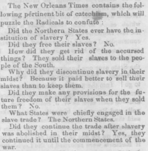 Tennessee, June 8, 1867 Did the Northern States ever have the institution of slavery? Yes. Did they free their slaves? No. How did they get rid of their slaves? They sold their slaves to the people of the South. Why did they discontinue slavery in their midst? Because it paid better to sell their slaves than to keep them. Did they make any provisions for the future freedom of their slaves when they sold them? No. What states were chiefly involved in the slave trade? The Northern states. Did they continue to trade after slavery was abolished in their midst? Yes, they continued it until the commencement of the war. What prompted the rebellion in the South? An assurance that the very men from whom originally the Southern people purchased their slaves, after being stole from Africa, were determined to release them without a restitution of their own ill-gotten gains in the premises, and to make use of the Freedmen as tools, in order to perpetuate their own political supremacy. Have the fears of the South been realized? Yes