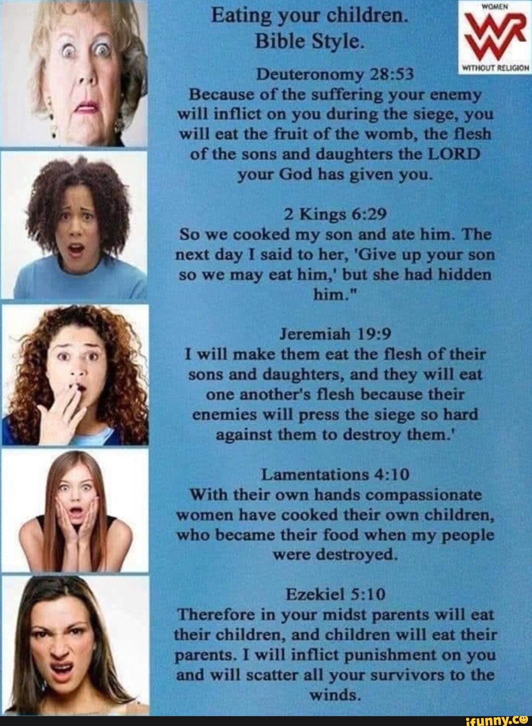 _Eating your children. Bible Style._ Deuteronomy: Because of the suffering your enemy will inflict on you during the siege, you will eat the fruit of the womb, the flesh of the sons and daughters the LORD your God has given you. 2 Kings: So we cooked my son and ate him. The next day I said to her, 'Give up your son so we may eat him,' but she had hidden him." Jeremiah: I will make them eat the flesh of their sons and daughters, and they will eat one another's flesh because their enemies will press the siege so hard against them to destroy them.' Lamentations: With their own hands compassionate women have cooked their own children, who became their food when my people were destroyed. Ezekiel: Therefore in your midst parents will eat their children, and children will eat their parents. I will inflict punishment on you and will scatter all your survivors to the winds.