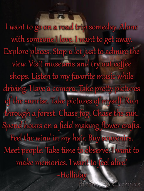 I want to go on a road trip someday. Alone with someone I love. I want to get away. Explore places. Stop a lot just to admire the view. Visit museums and try out coffee shops. Listen to my favorite music while driving. Have a camera. Take pretty pictures of the sunrise. Take pictures of myself. Run through a forest. Chase fog. Chase the sun. Spend hours on a field making flower crafts. Feel the wind in my hair. Buy souvenirs. Meet people. Take time to observe. I want to make memories. I want to feel alive! ~Holliday
