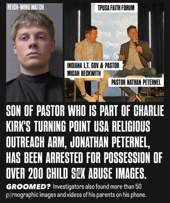 Jonathan Peternel, 24, son of Life Church pastor Nathan Peternel, was arrested on seven felony chiId s*x crime charges. Madison County Sheriff’s affidavit states over 200 files of ch!ld s*xual ab*se material were found in the Pendleton home, including sadomasochistic ab*se, intoxicated minors, and AI-generated n*de pregnant toddlers. A Snapchat tip via the National Center for Missing & Exploited Children triggered the probe. Explicit photos and videos of Jonathan’s parents in s*x acts were also on his phone with the illicit content. A National Guard Blackhawk mechanic, he pleaded not guilty and remains jailed without bond.  The scandal hits Life Church, led by Nathan Peternel, where “family values” are preached. In 2021, he co-hosted a Jesus, S*x and Politics episode titled “Stopping S*xual Assault and S*x Traff!cking,” warning about minors sharing explicit images online—a grim irony now.  Nathan’s profile ties to MAGA activism via Turning Point USA (TPUSA), founded by Charlie Kirk. A key ally in Turning Point Faith, he mobilizes pastors against abortion, LGBTQ+ rights, and “woke” education. He headlines TPUSA Pastors Summits, trains clergy to make pews polling places, and runs voter drives blending Scripture with GOP points. In 2024, TPUSA boosted his “biblical reckoning” push, linking Kirk’s machine to Midwest megachurches.  His partner is Micah Beckwith, Indiana’s GOP Lt. Gov. and Life Church Noblesville pastor. They co-host Jesus, S*x and Politics, rallying to “reclaim America for Christ.” Both trained at TPUSA events; Beckwith, a Turning Point Faith leader, got Kirk’s 2024 endorsement. They embody TPUSA’s use of evangelical fervor for electoral wins.  Article: https://www.christianpost.com/news/son-of-life-church-pastor-charged-with-multiple-child-sex-crimes.html
