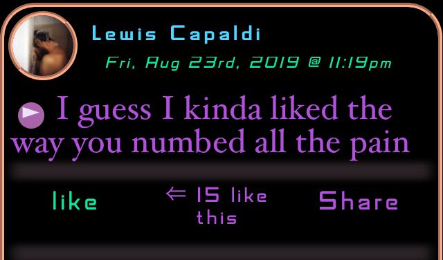 LEWIS CAPALDI : I guess I kinda liked the way you numbed all the pain
LEWIS CAPALDI : I guess I kinda liked the way you numbed all the pain
I guess I kinda liked the way you numbed all the pain

https://soundboxxx.com/post/7235