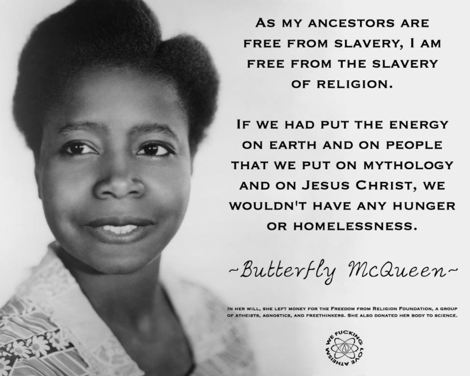 "as my ancestors are free from slavery, i am free from the slavery of religion. if we had put the energy on earth and on people that we put on mythology and on jesus christ, we wouldn't have any hunger or homelessness." ~Butterfly McQueen