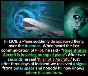 In 1978, a Plane suddenly disappeared flying over the Australia. When heard the last communication of Pilot, he said - "Huge strange Aircraft is hovering on top of plane'. After two seconds he said 'It is not a Aircraft..' Just after three days of incident we recieved a signal from outer space and nobody till now knows where it came from.