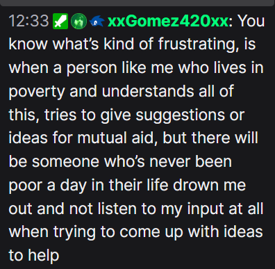I'm juts sayin', You know what's kind of frustrating, is when a person like me who lives in poverty and understands all of this, tries to give suggestions or ideas for mutual aid, but there will be someone who's never been poor a day in their life drown me out and not listen to my input at all when trying to come up with ideas to help