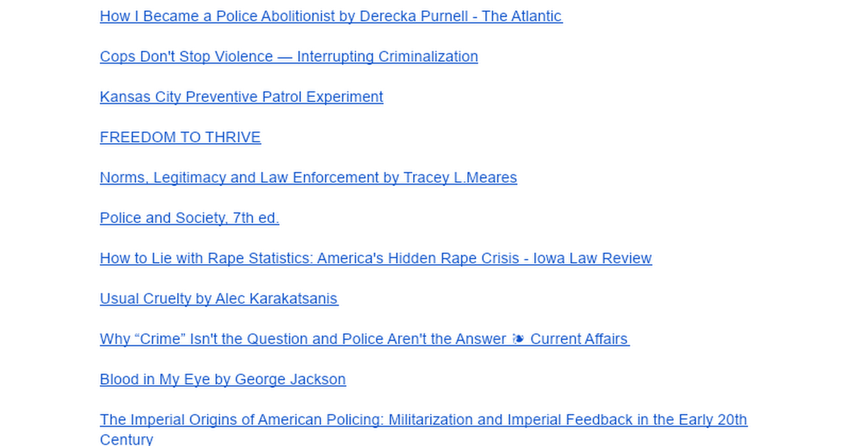 The Police Are Not Here To Protect You: A History - Sources Bibliography How I Became a Police Abolitionist by Derecka Purnell - The Atlantic Cops Don't Stop Violence &mdash; Interrupting Criminalization Kansas City Preventive Patrol Experiment FREEDOM TO THRIVE Norms, Legitimacy and Law Enfo...