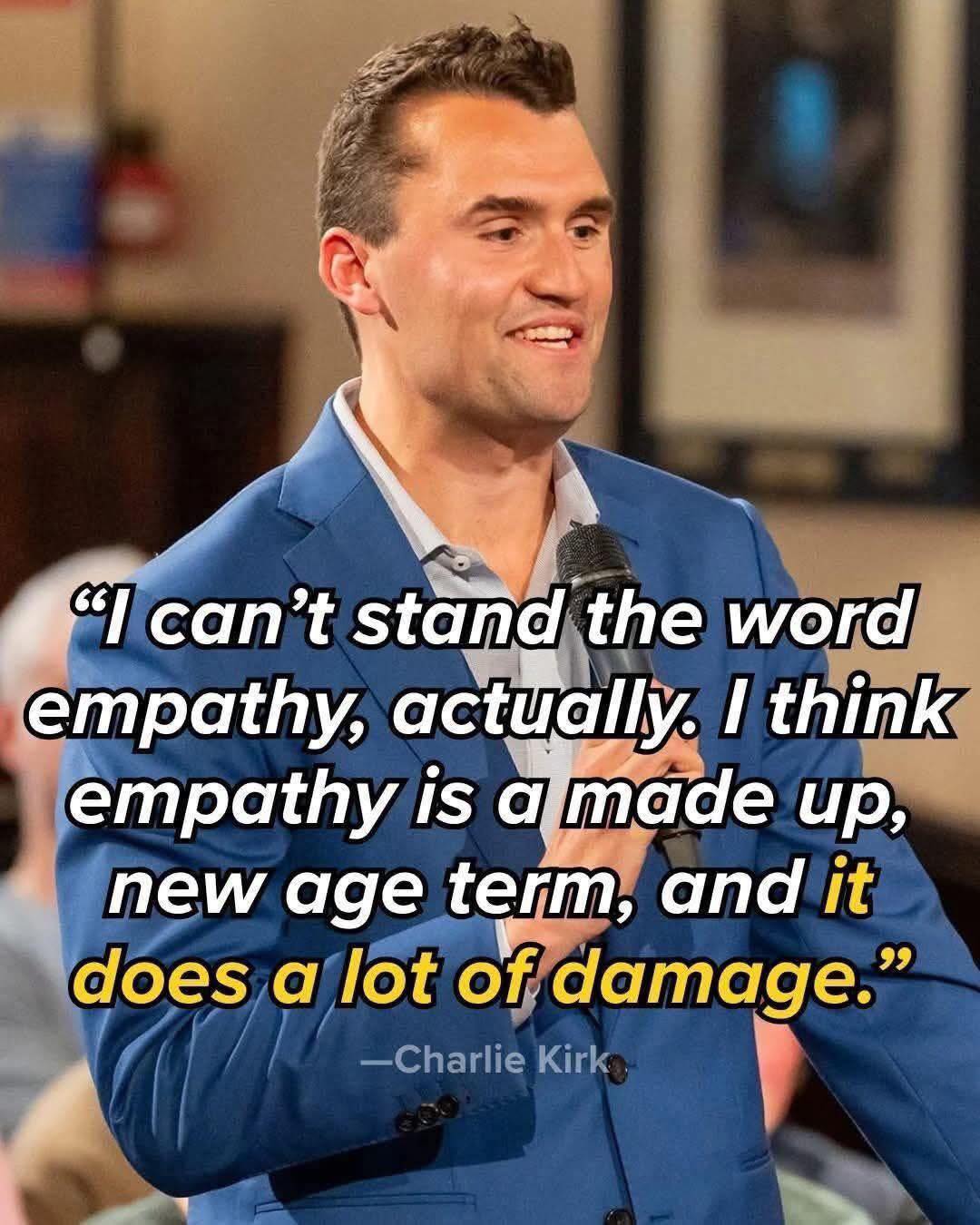 Kirk said guns should not be regulated because ownership of assault weapons was more important than the right to life. Losing his life to an assault weapon is poetic justice. Such a horrible human being does not deserve our pity. He never thought he could be a victim like all the thousands of American children, women and men that have lost their lives because people like him are bent on doing nothing to solve America’s gun pandemic. Those who are fighting for gun legislation deserve our support and pity if something happens to them through guns, but those against such legislation are wicked people who don’t deserve our pity if they get hurt by an assault weapon. I don’t support this murder and violence or any of the other gun murders and violences, but those who don’t want solutions to obvious problems should understand that they too can become victims of that problem they don’t want to solve. Let this be a wake up call to the Republicans and Conservatives that value gun ownership more than the lives of innocent American children, women and men. Atheists understand the importance of Empathy. Kirk, like most theists, hated and disparaged Empathy. See less